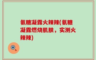 氨糖凝露火辣辣(氨糖凝露燃烧肌肤，实测火辣辣)