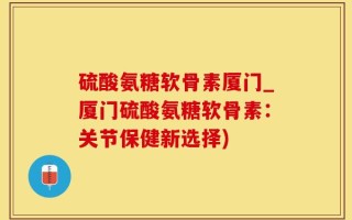 硫酸氨糖软骨素厦门_厦门硫酸氨糖软骨素：关节保健新选择)