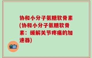 协和小分子氨糖软骨素(协和小分子氨糖软骨素：缓解关节疼痛的加速器)