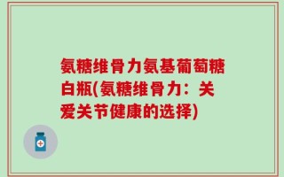氨糖维骨力氨基葡萄糖白瓶(氨糖维骨力：关爱关节健康的选择)