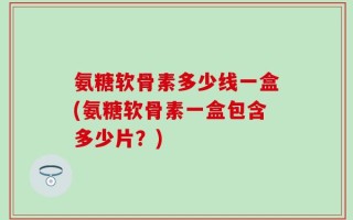 氨糖软骨素多少线一盒(氨糖软骨素一盒包含多少片？)