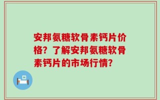 安邦氨糖软骨素钙片价格？了解安邦氨糖软骨素钙片的市场行情？