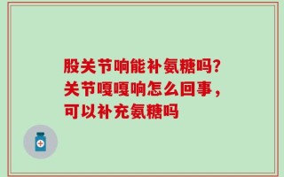 股关节响能补氨糖吗？关节嘎嘎响怎么回事，可以补充氨糖吗