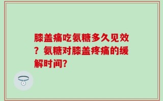 膝盖痛吃氨糖多久见效？氨糖对膝盖疼痛的缓解时间？