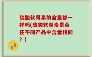硫酸软骨素的含量都一样吗(硫酸软骨素是否在不同产品中含量相同？)