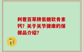 利君百草牌氨糖软骨素钙？关于关节健康的保健品介绍？