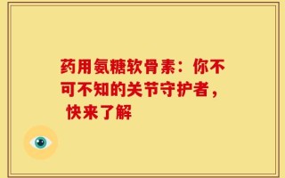 药用氨糖软骨素：你不可不知的关节守护者， 快来了解