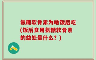 氨糖软骨素为啥饭后吃(饭后食用氨糖软骨素的益处是什么？)