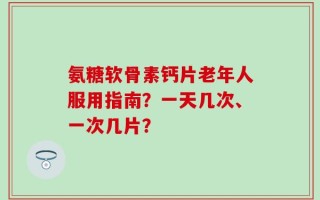 氨糖软骨素钙片老年人服用指南？一天几次、一次几片？