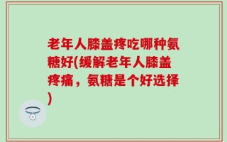 老年人膝盖疼吃哪种氨糖好(缓解老年人膝盖疼痛，氨糖是个好选择)