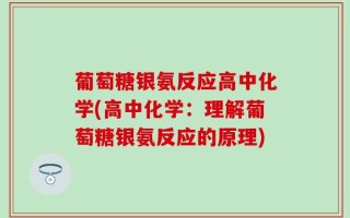 葡萄糖银氨反应高中化学(高中化学：理解葡萄糖银氨反应的原理)