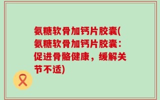 氨糖软骨加钙片胶囊(氨糖软骨加钙片胶囊：促进骨骼健康，缓解关节不适)