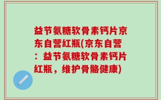 益节氨糖软骨素钙片京东自营红瓶(京东自营：益节氨糖软骨素钙片红瓶，维护骨骼健康)