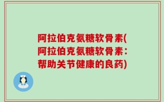 阿拉伯克氨糖软骨素(阿拉伯克氨糖软骨素：帮助关节健康的良药)