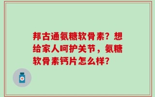 邦古通氨糖软骨素？想给家人呵护关节，氨糖软骨素钙片怎么样？