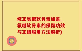 修正氨糖软骨素加盖_氨糖软骨素的保健功效与正确服用方法解析)
