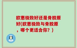 欧惠极致好还是骨胶原好(欧惠极致与骨胶原，哪个更适合你？)