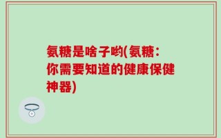 氨糖是啥子哟(氨糖：你需要知道的健康保健神器)
