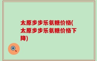 太原步步乐氨糖价格(太原步步乐氨糖价格下降)