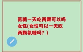 氨糖一天吃两颗可以吗女性(女性可以一天吃两颗氨糖吗？)