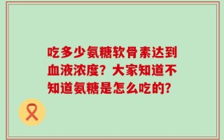 吃多少氨糖软骨素达到血液浓度？大家知道不知道氨糖是怎么吃的？