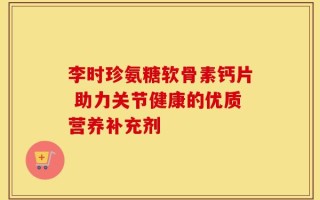 李时珍氨糖软骨素钙片 助力关节健康的优质营养补充剂