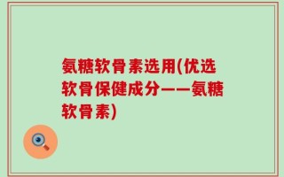 氨糖软骨素选用(优选软骨保健成分——氨糖软骨素)