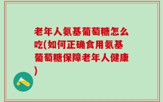 老年人氨基葡萄糖怎么吃(如何正确食用氨基葡萄糖保障老年人健康)