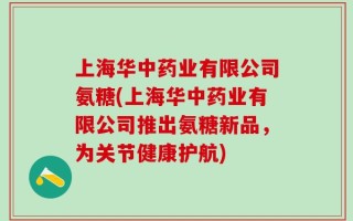 上海华中药业有限公司氨糖(上海华中药业有限公司推出氨糖新品，为关节健康护航)