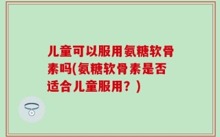 儿童可以服用氨糖软骨素吗(氨糖软骨素是否适合儿童服用？)