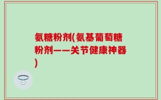 氨糖粉剂(氨基葡萄糖粉剂——关节健康神器)