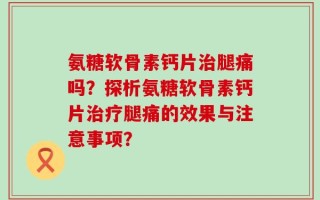 氨糖软骨素钙片治腿痛吗？探析氨糖软骨素钙片治疗腿痛的效果与注意事项？
