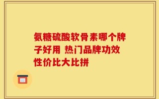 氨糖硫酸软骨素哪个牌子好用 热门品牌功效性价比大比拼