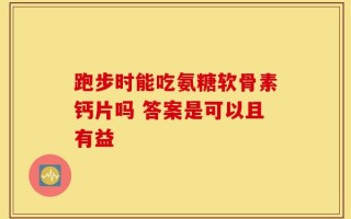 跑步时能吃氨糖软骨素钙片吗 答案是可以且有益