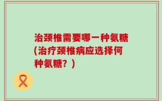 治颈椎需要哪一种氨糖(治疗颈椎病应选择何种氨糖？)