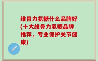 维骨力氨糖什么品牌好(十大维骨力氨糖品牌推荐，专业保护关节健康)