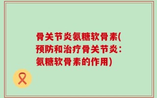 骨关节炎氨糖软骨素(预防和治疗骨关节炎：氨糖软骨素的作用)