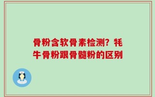 骨粉含软骨素检测？牦牛骨粉跟骨髓粉的区别