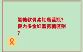氨糖软骨素红瓶蓝瓶？健力多金红蓝氨糖区别？