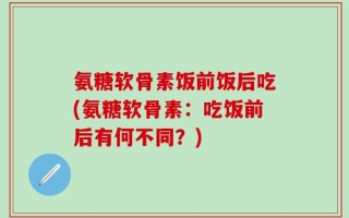 氨糖软骨素饭前饭后吃(氨糖软骨素：吃饭前后有何不同？)