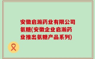 安徽启瀚药业有限公司氨糖(安徽企业启瀚药业推出氨糖产品系列)