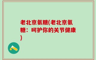 老北京氨糖(老北京氨糖：呵护你的关节健康)
