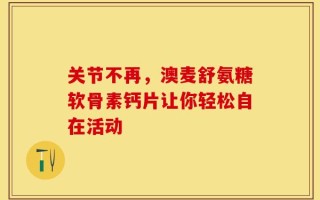 关节不再，澳麦舒氨糖软骨素钙片让你轻松自在活动