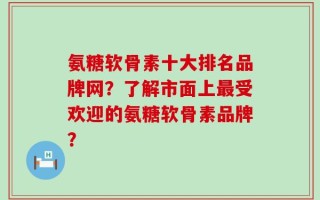氨糖软骨素十大排名品牌网？了解市面上最受欢迎的氨糖软骨素品牌？