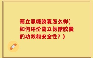 葡立氨糖胶囊怎么样(如何评价葡立氨糖胶囊的功效和安全性？)