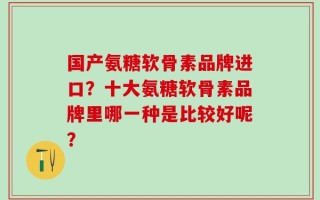 国产氨糖软骨素品牌进口？十大氨糖软骨素品牌里哪一种是比较好呢？