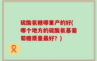硫酸氨糖哪里产的好(哪个地方的硫酸氨基葡萄糖质量最好？)