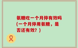 氨糖吃一个月停有效吗(一个月停用氨糖，是否还有效？)