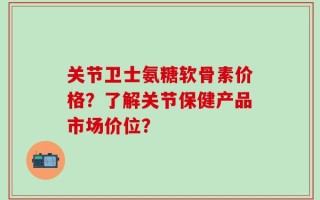 关节卫士氨糖软骨素价格？了解关节保健产品市场价位？