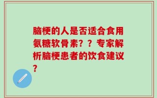 脑梗的人是否适合食用氨糖软骨素？？专家解析脑梗患者的饮食建议？